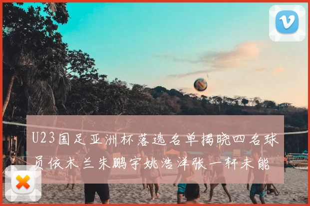 U23国足亚洲杯落选名单揭晓四名球员依木兰朱鹏宇姚浩洋张一轩未能入选