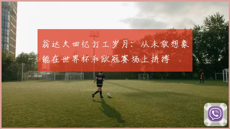 翁达夫回忆打工岁月：从未敢想象能在世界杯和欧冠赛场上拼搏