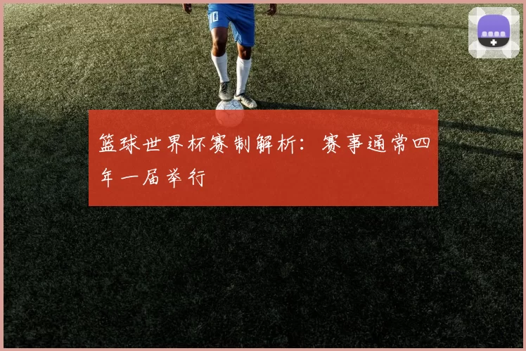 篮球世界杯赛制解析:赛事通常四年一届举行
