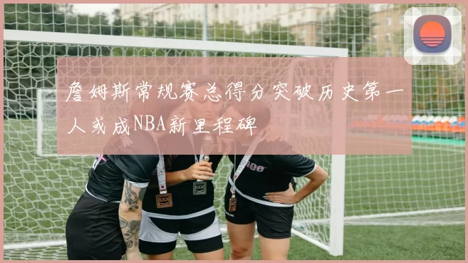 詹姆斯常规赛总得分突破历史第一人或成NBA新里程碑