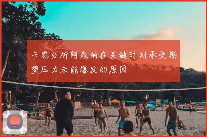 卡恩分析阿森纳在关键时刻承受期望压力未能爆发的原因