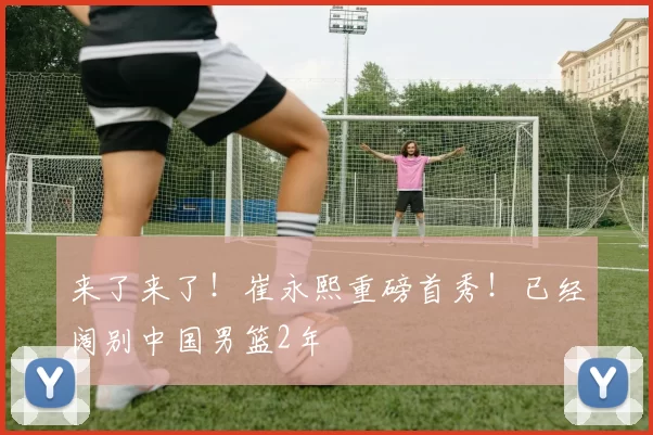 来了来了！崔永熙重磅首秀！已经阔别中国男篮2年