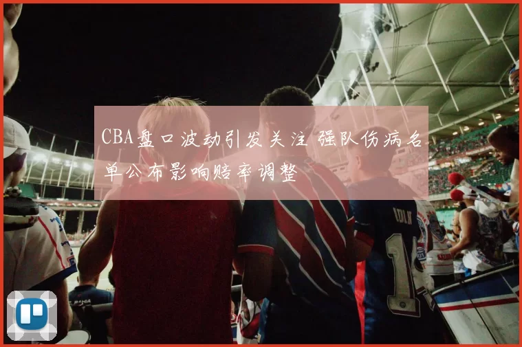 CBA盘口波动引发关注 强队伤病名单公布影响赔率调整