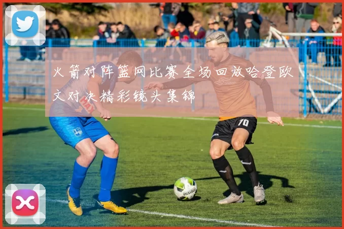 火箭对阵篮网比赛全场回放哈登欧文对决精彩镜头集锦