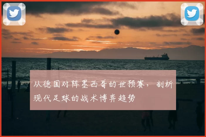 从德国对阵墨西哥的世预赛，剖析现代足球的战术博弈趋势