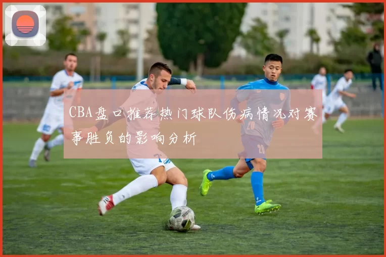 CBA盘口推荐热门球队伤病情况对赛事胜负的影响分析