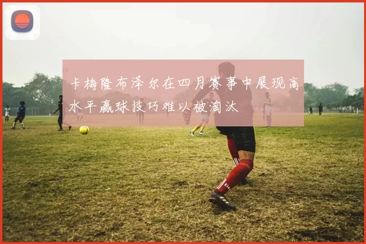 卡梅隆布泽尔在四月赛事中展现高水平赢球技巧难以被淘汰