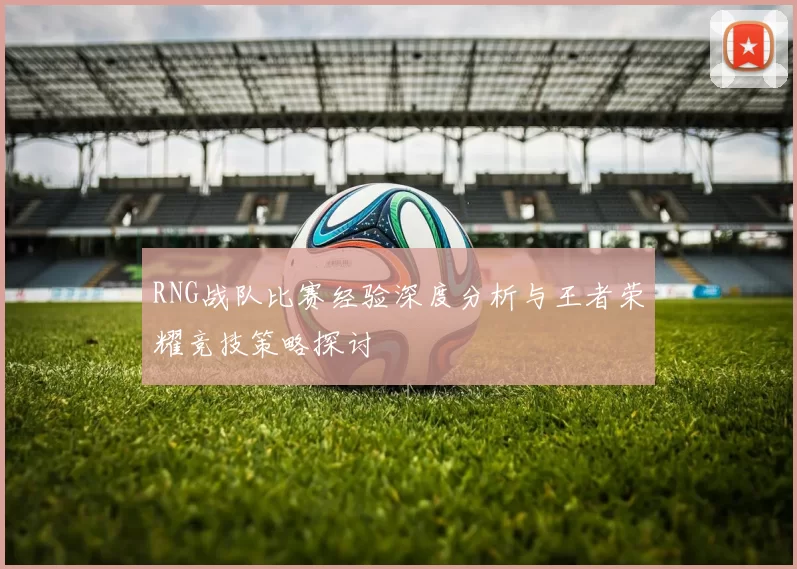 RNG战队比赛经验深度分析与王者荣耀竞技策略探讨