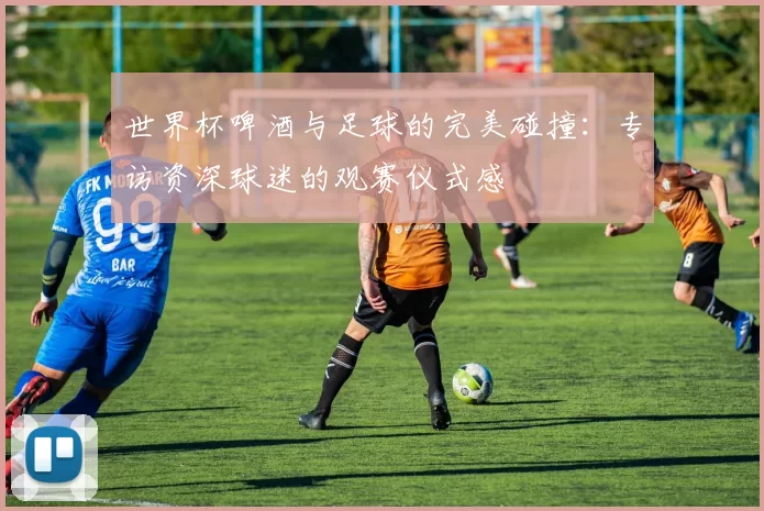 世界杯啤酒与足球的完美碰撞:专访资深球迷的观赛仪式感