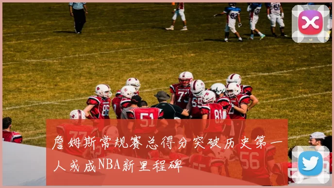 詹姆斯常规赛总得分突破历史第一人或成NBA新里程碑
